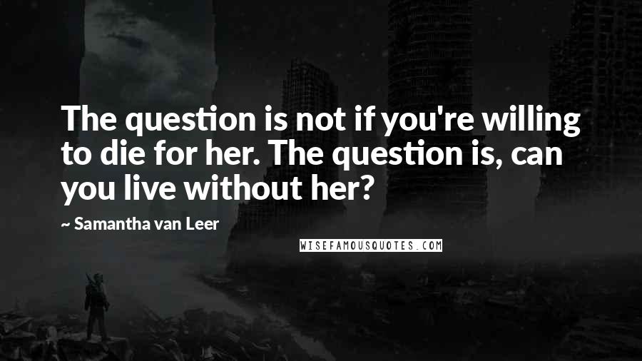 Samantha Van Leer Quotes: The question is not if you're willing to die for her. The question is, can you live without her?