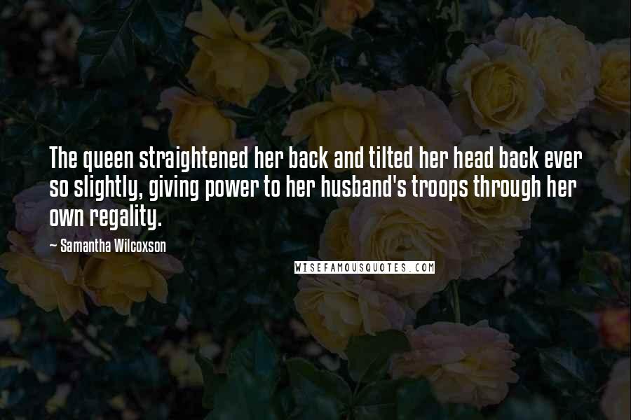 Samantha Wilcoxson Quotes: The queen straightened her back and tilted her head back ever so slightly, giving power to her husband's troops through her own regality.