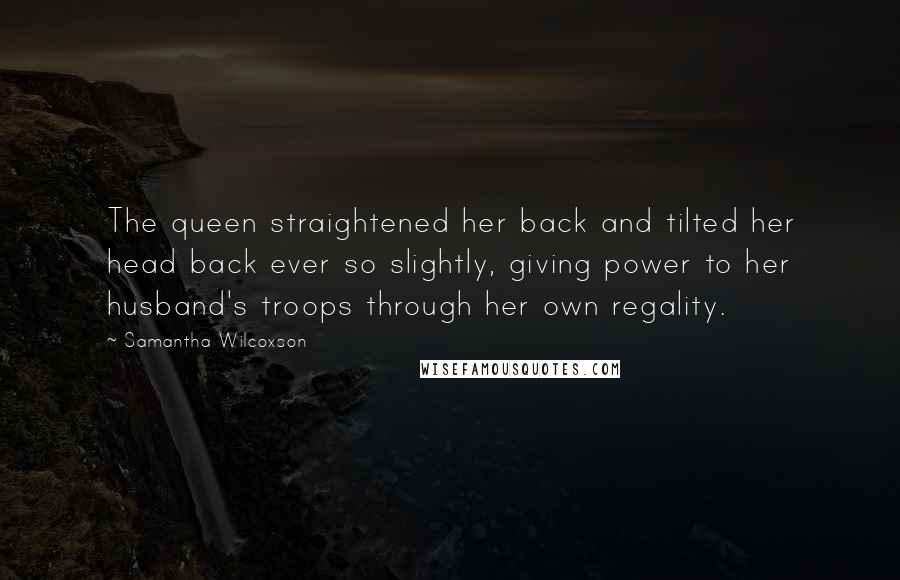 Samantha Wilcoxson Quotes: The queen straightened her back and tilted her head back ever so slightly, giving power to her husband's troops through her own regality.