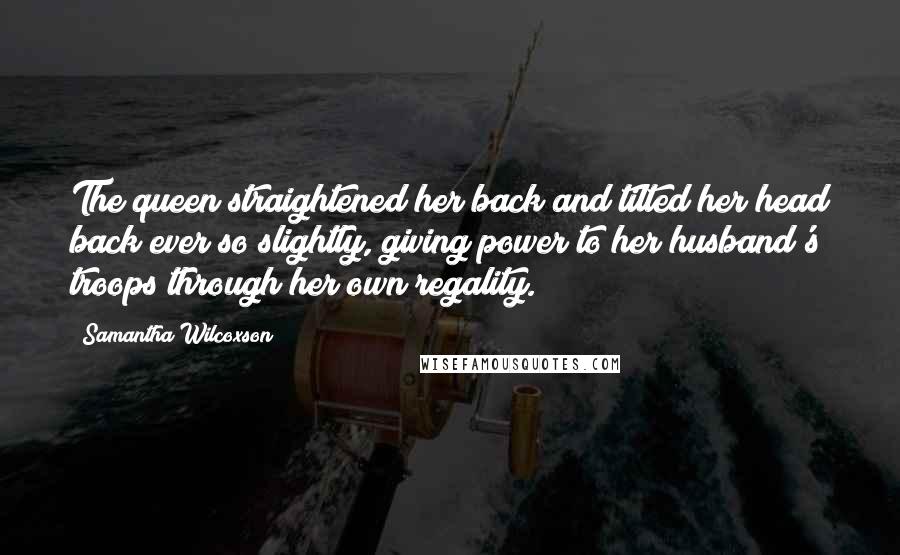 Samantha Wilcoxson Quotes: The queen straightened her back and tilted her head back ever so slightly, giving power to her husband's troops through her own regality.