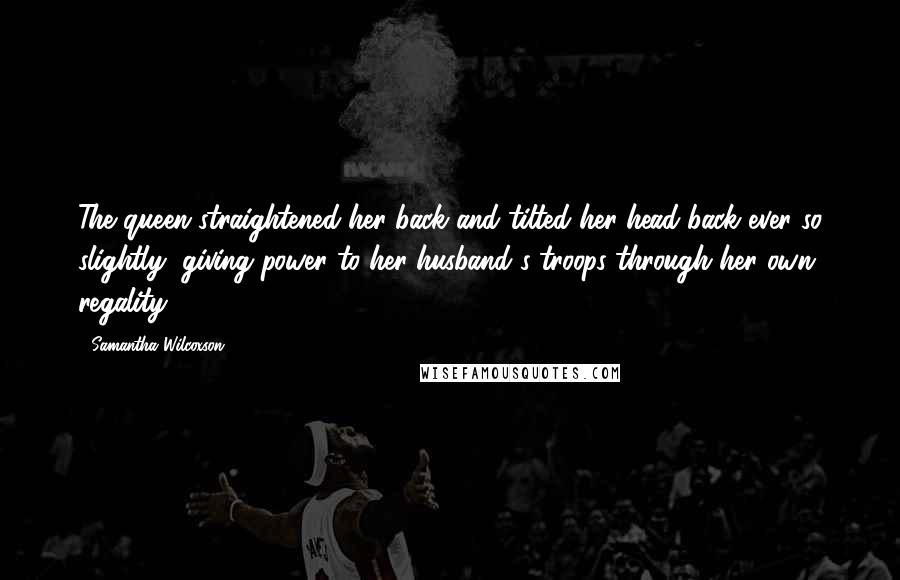 Samantha Wilcoxson Quotes: The queen straightened her back and tilted her head back ever so slightly, giving power to her husband's troops through her own regality.