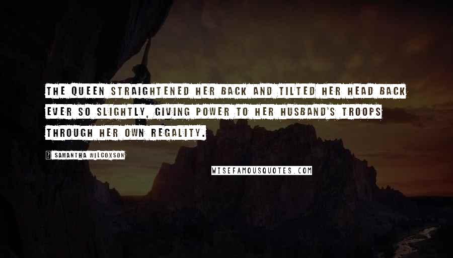 Samantha Wilcoxson Quotes: The queen straightened her back and tilted her head back ever so slightly, giving power to her husband's troops through her own regality.