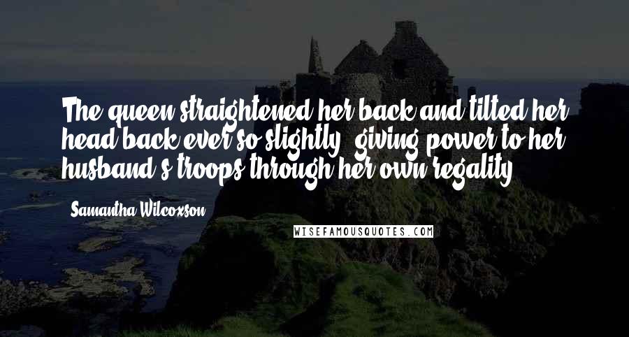 Samantha Wilcoxson Quotes: The queen straightened her back and tilted her head back ever so slightly, giving power to her husband's troops through her own regality.