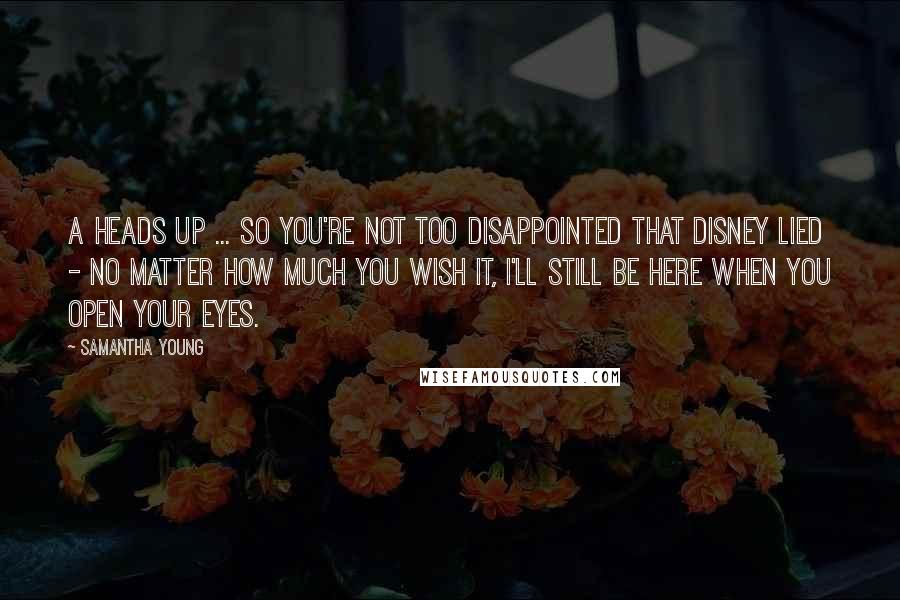 Samantha Young Quotes: A heads up ... so you're not too disappointed that Disney lied - no matter how much you wish it, I'll still be here when you open your eyes.