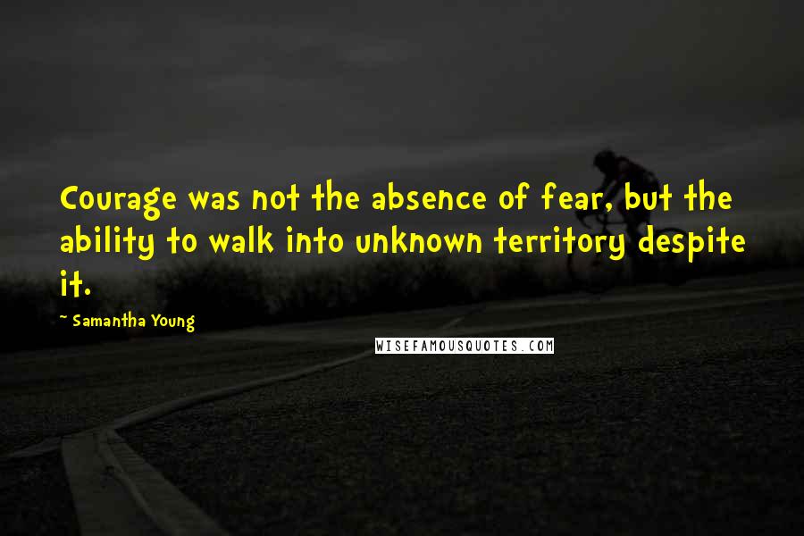 Samantha Young Quotes: Courage was not the absence of fear, but the ability to walk into unknown territory despite it.