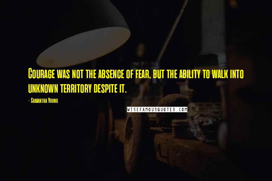 Samantha Young Quotes: Courage was not the absence of fear, but the ability to walk into unknown territory despite it.