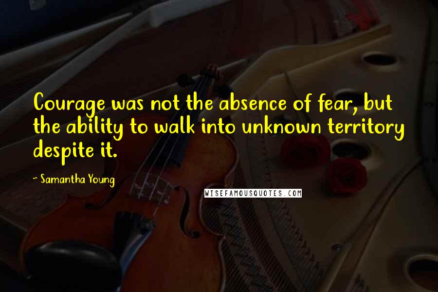 Samantha Young Quotes: Courage was not the absence of fear, but the ability to walk into unknown territory despite it.