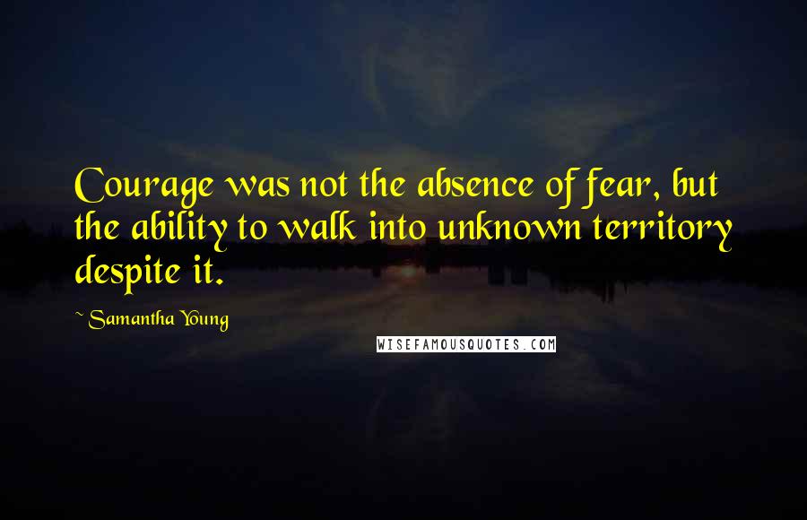 Samantha Young Quotes: Courage was not the absence of fear, but the ability to walk into unknown territory despite it.