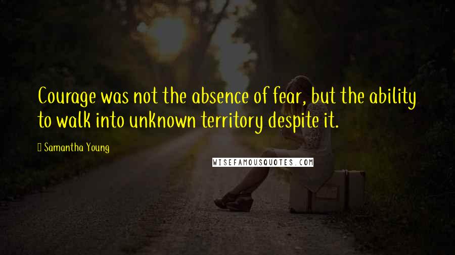 Samantha Young Quotes: Courage was not the absence of fear, but the ability to walk into unknown territory despite it.