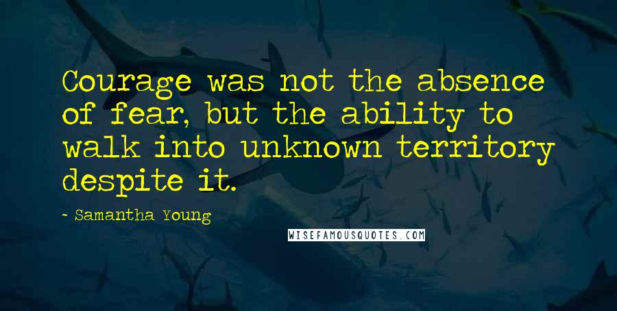 Samantha Young Quotes: Courage was not the absence of fear, but the ability to walk into unknown territory despite it.