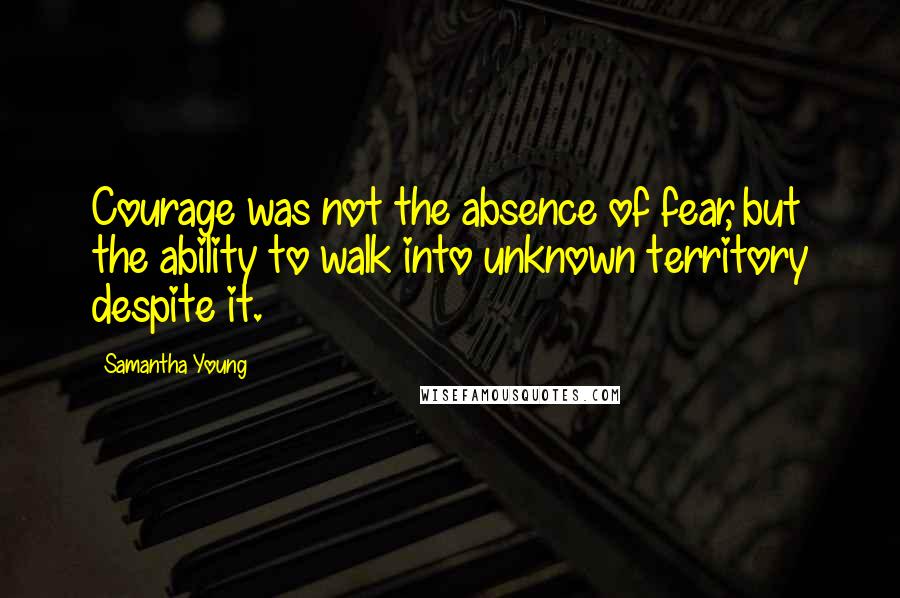Samantha Young Quotes: Courage was not the absence of fear, but the ability to walk into unknown territory despite it.