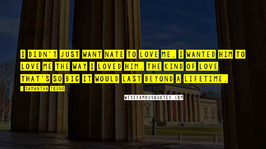 Samantha Young Quotes: I didn't just want Nate to love me. I wanted him to love me the way I loved him. The kind of love that's so big it would last beyond a lifetime.