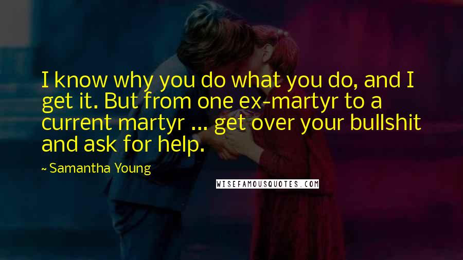 Samantha Young Quotes: I know why you do what you do, and I get it. But from one ex-martyr to a current martyr ... get over your bullshit and ask for help.