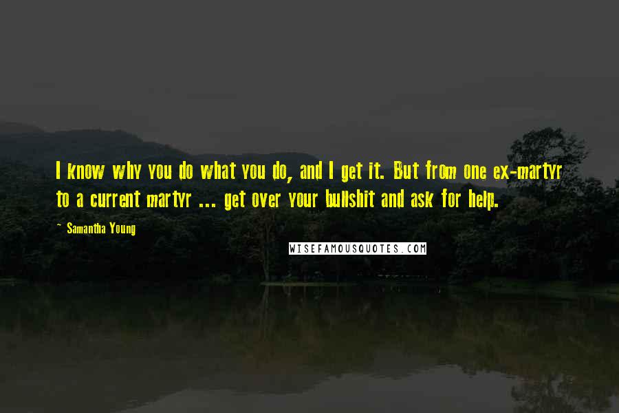 Samantha Young Quotes: I know why you do what you do, and I get it. But from one ex-martyr to a current martyr ... get over your bullshit and ask for help.