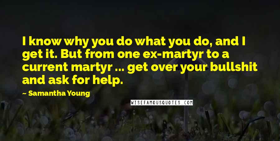 Samantha Young Quotes: I know why you do what you do, and I get it. But from one ex-martyr to a current martyr ... get over your bullshit and ask for help.