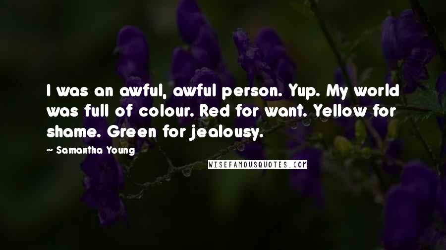 Samantha Young Quotes: I was an awful, awful person. Yup. My world was full of colour. Red for want. Yellow for shame. Green for jealousy.