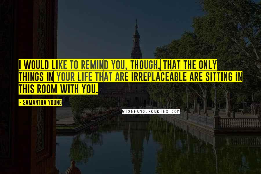 Samantha Young Quotes: I would like to remind you, though, that the only things in your life that are irreplaceable are sitting in this room with you.