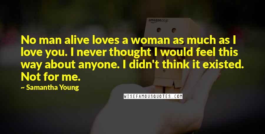Samantha Young Quotes: No man alive loves a woman as much as I love you. I never thought I would feel this way about anyone. I didn't think it existed. Not for me.