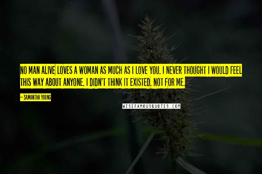 Samantha Young Quotes: No man alive loves a woman as much as I love you. I never thought I would feel this way about anyone. I didn't think it existed. Not for me.
