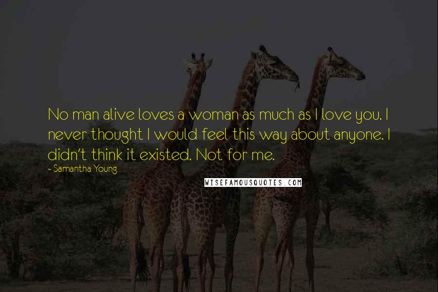 Samantha Young Quotes: No man alive loves a woman as much as I love you. I never thought I would feel this way about anyone. I didn't think it existed. Not for me.