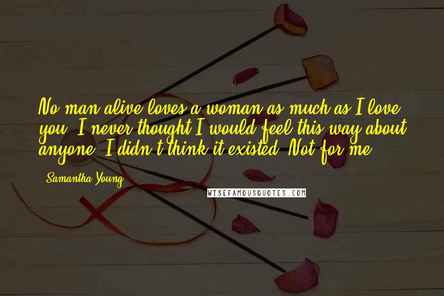 Samantha Young Quotes: No man alive loves a woman as much as I love you. I never thought I would feel this way about anyone. I didn't think it existed. Not for me.