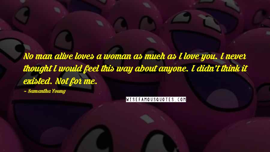 Samantha Young Quotes: No man alive loves a woman as much as I love you. I never thought I would feel this way about anyone. I didn't think it existed. Not for me.