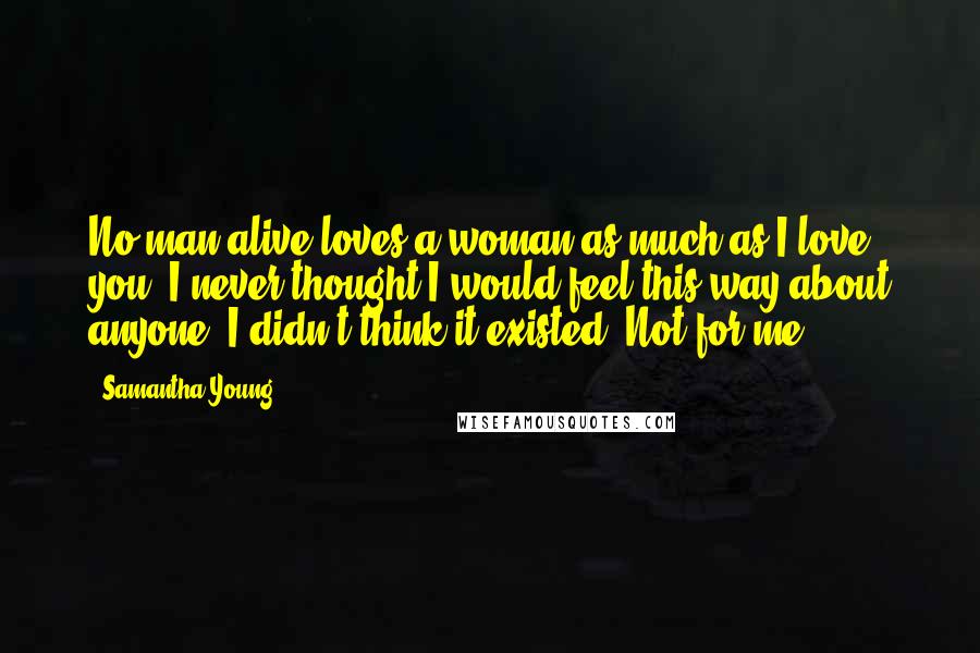 Samantha Young Quotes: No man alive loves a woman as much as I love you. I never thought I would feel this way about anyone. I didn't think it existed. Not for me.