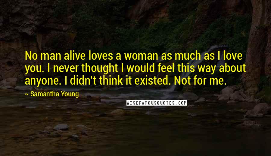 Samantha Young Quotes: No man alive loves a woman as much as I love you. I never thought I would feel this way about anyone. I didn't think it existed. Not for me.