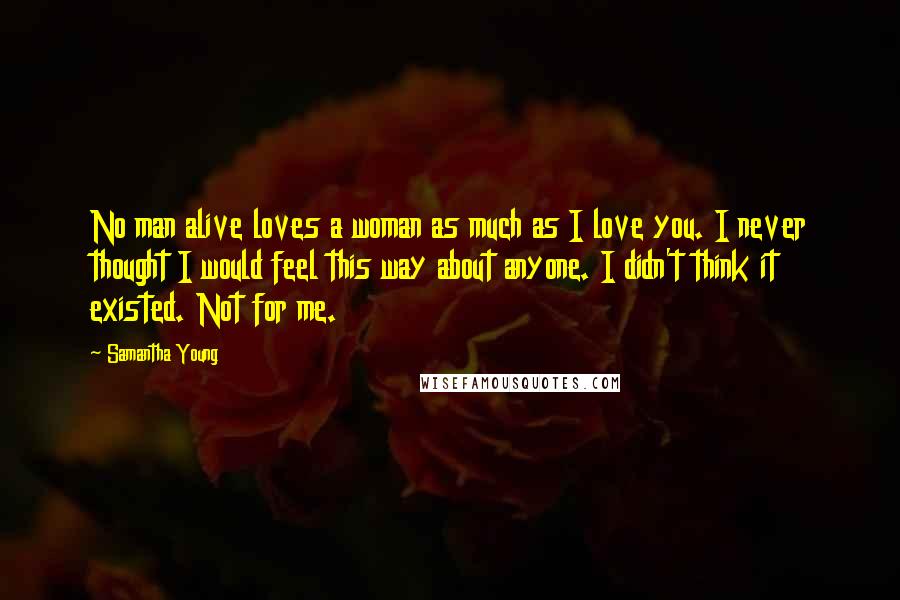 Samantha Young Quotes: No man alive loves a woman as much as I love you. I never thought I would feel this way about anyone. I didn't think it existed. Not for me.