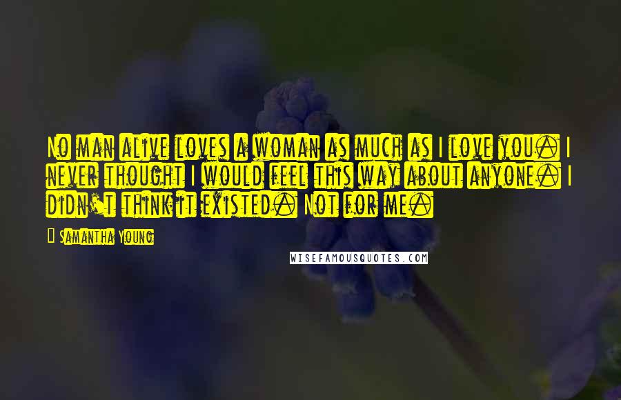 Samantha Young Quotes: No man alive loves a woman as much as I love you. I never thought I would feel this way about anyone. I didn't think it existed. Not for me.
