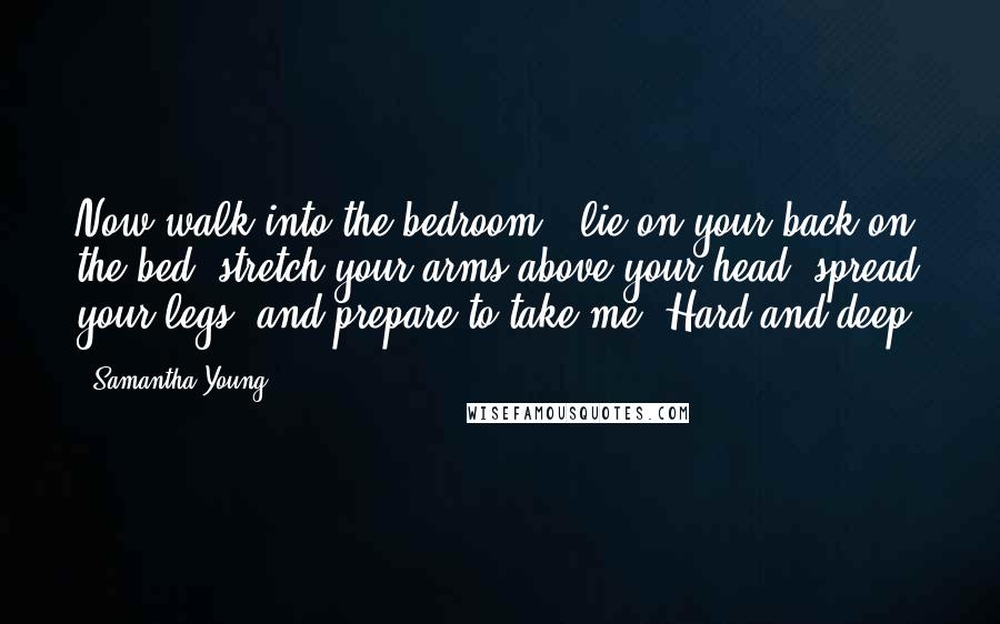 Samantha Young Quotes: Now walk into the bedroom , lie on your back on the bed, stretch your arms above your head, spread your legs, and prepare to take me. Hard and deep.