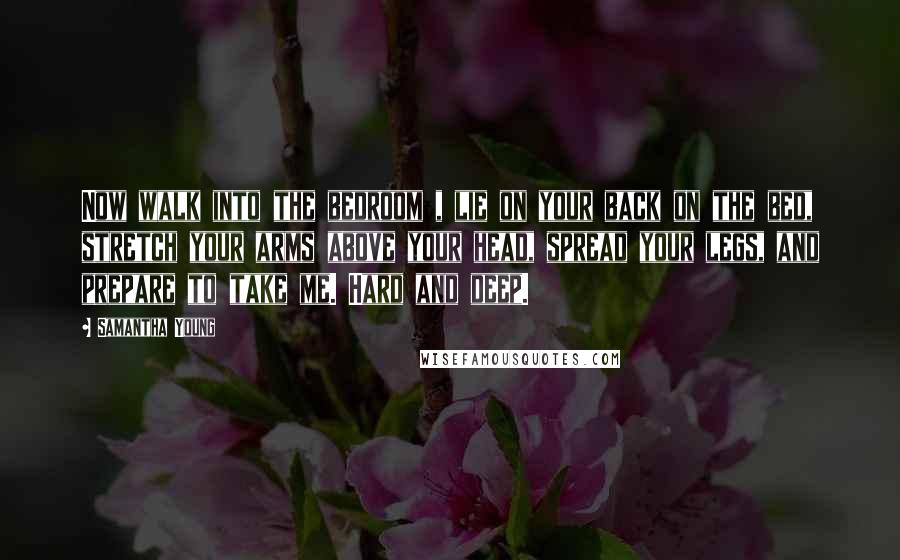 Samantha Young Quotes: Now walk into the bedroom , lie on your back on the bed, stretch your arms above your head, spread your legs, and prepare to take me. Hard and deep.