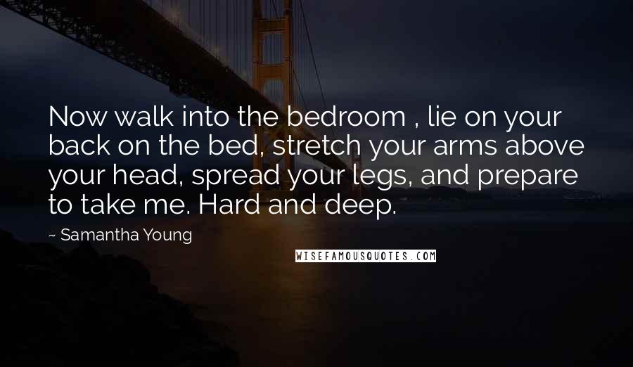 Samantha Young Quotes: Now walk into the bedroom , lie on your back on the bed, stretch your arms above your head, spread your legs, and prepare to take me. Hard and deep.