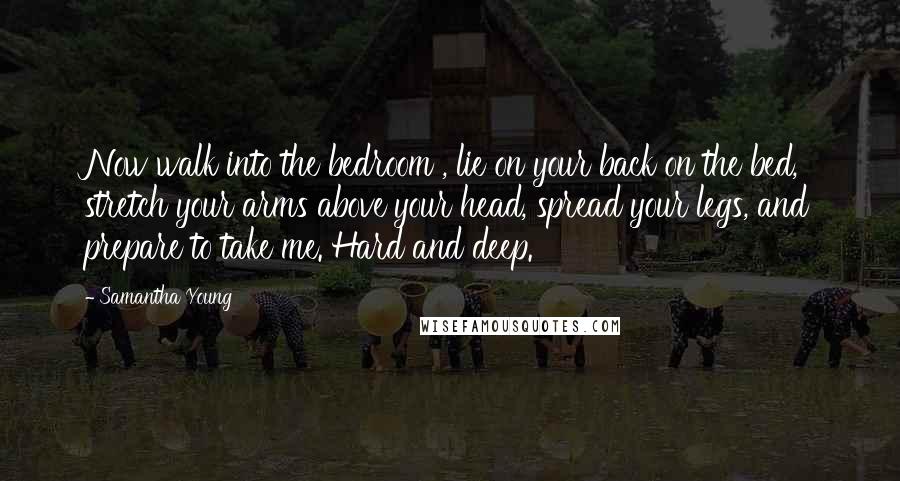 Samantha Young Quotes: Now walk into the bedroom , lie on your back on the bed, stretch your arms above your head, spread your legs, and prepare to take me. Hard and deep.