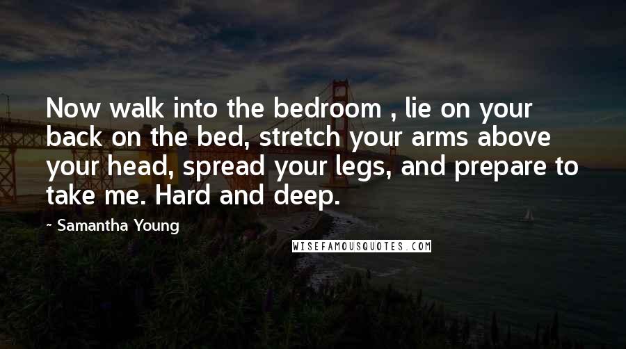 Samantha Young Quotes: Now walk into the bedroom , lie on your back on the bed, stretch your arms above your head, spread your legs, and prepare to take me. Hard and deep.
