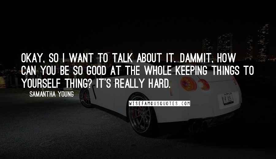 Samantha Young Quotes: Okay, so I want to talk about it. Dammit, how can you be so good at the whole keeping things to yourself thing? It's really hard.