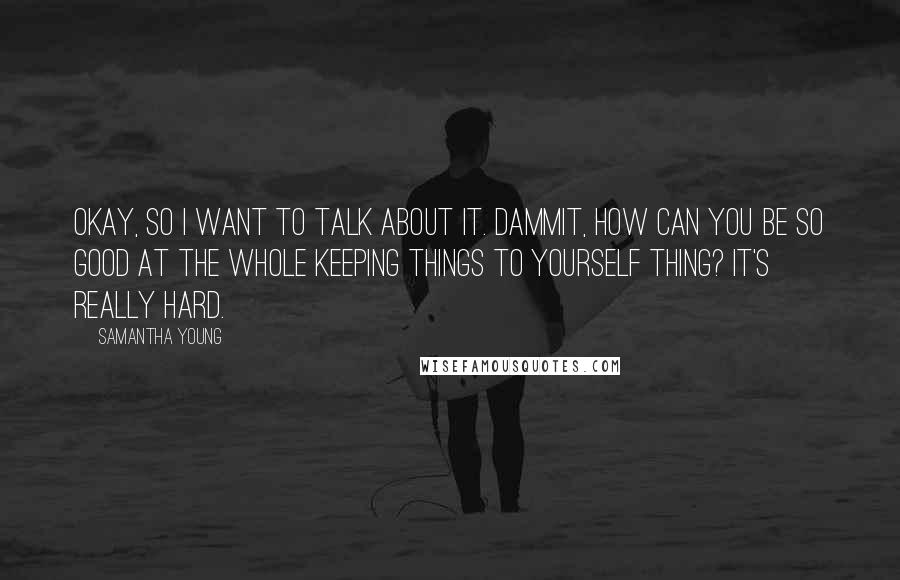 Samantha Young Quotes: Okay, so I want to talk about it. Dammit, how can you be so good at the whole keeping things to yourself thing? It's really hard.