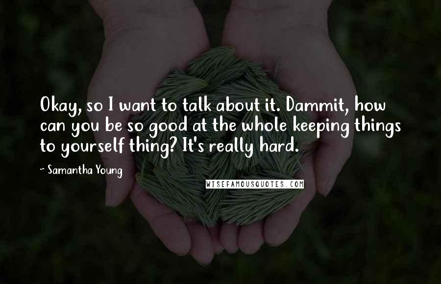 Samantha Young Quotes: Okay, so I want to talk about it. Dammit, how can you be so good at the whole keeping things to yourself thing? It's really hard.