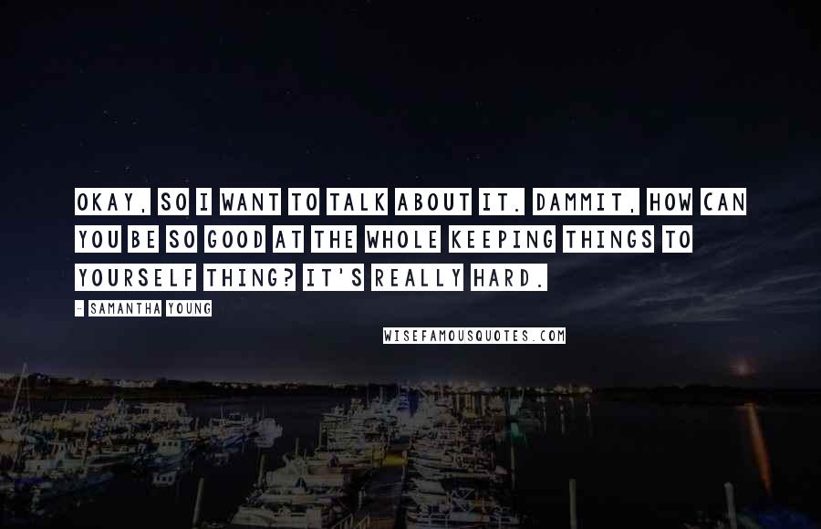 Samantha Young Quotes: Okay, so I want to talk about it. Dammit, how can you be so good at the whole keeping things to yourself thing? It's really hard.