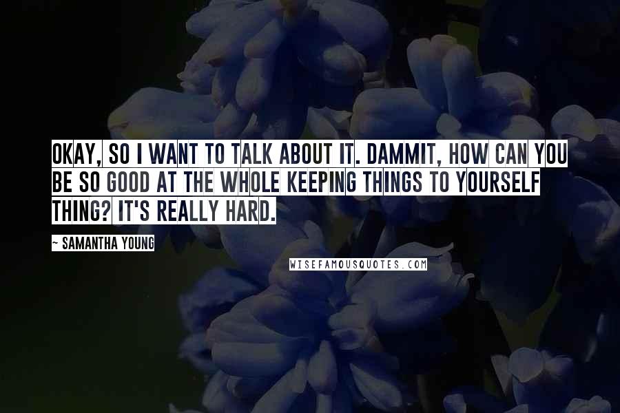 Samantha Young Quotes: Okay, so I want to talk about it. Dammit, how can you be so good at the whole keeping things to yourself thing? It's really hard.