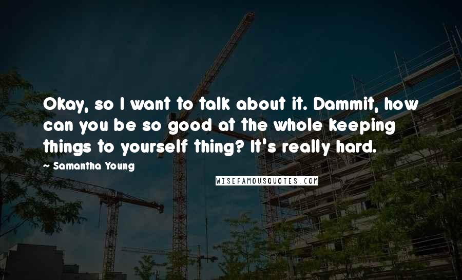 Samantha Young Quotes: Okay, so I want to talk about it. Dammit, how can you be so good at the whole keeping things to yourself thing? It's really hard.