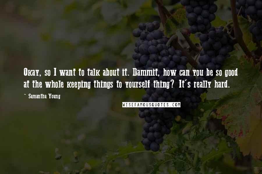 Samantha Young Quotes: Okay, so I want to talk about it. Dammit, how can you be so good at the whole keeping things to yourself thing? It's really hard.