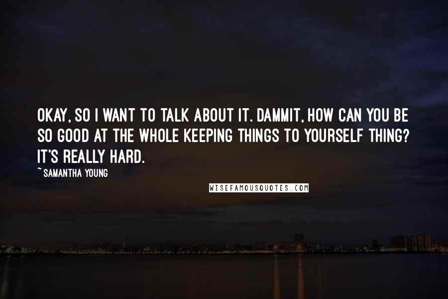 Samantha Young Quotes: Okay, so I want to talk about it. Dammit, how can you be so good at the whole keeping things to yourself thing? It's really hard.