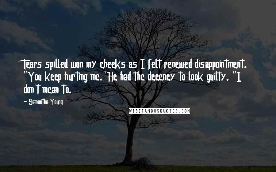 Samantha Young Quotes: Tears spilled won my cheeks as I felt renewed disappointment. "You keep hurting me."He had the decency to look guilty. "I don't mean to.