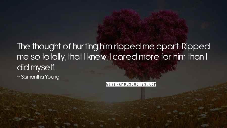 Samantha Young Quotes: The thought of hurting him ripped me apart. Ripped me so totally, that I knew, I cared more for him than I did myself.