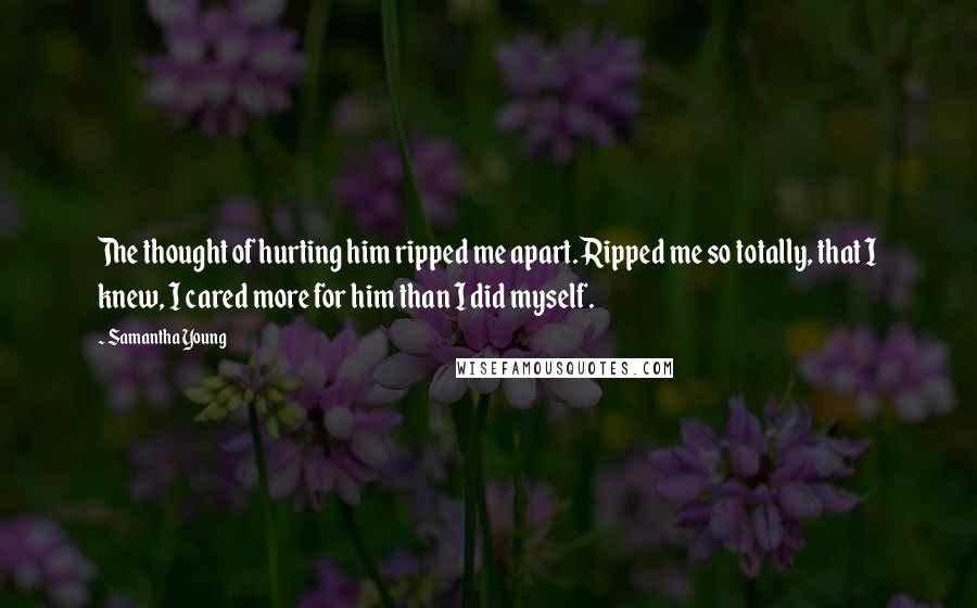 Samantha Young Quotes: The thought of hurting him ripped me apart. Ripped me so totally, that I knew, I cared more for him than I did myself.