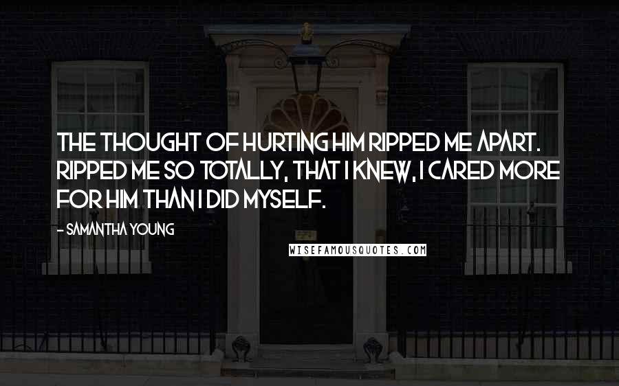 Samantha Young Quotes: The thought of hurting him ripped me apart. Ripped me so totally, that I knew, I cared more for him than I did myself.