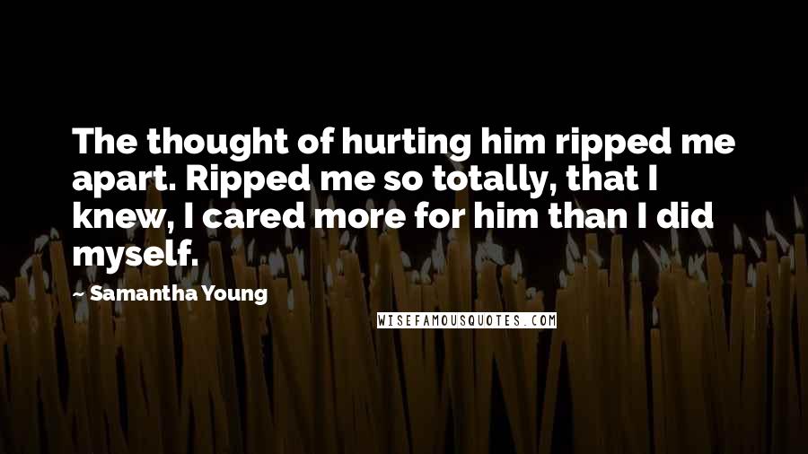 Samantha Young Quotes: The thought of hurting him ripped me apart. Ripped me so totally, that I knew, I cared more for him than I did myself.