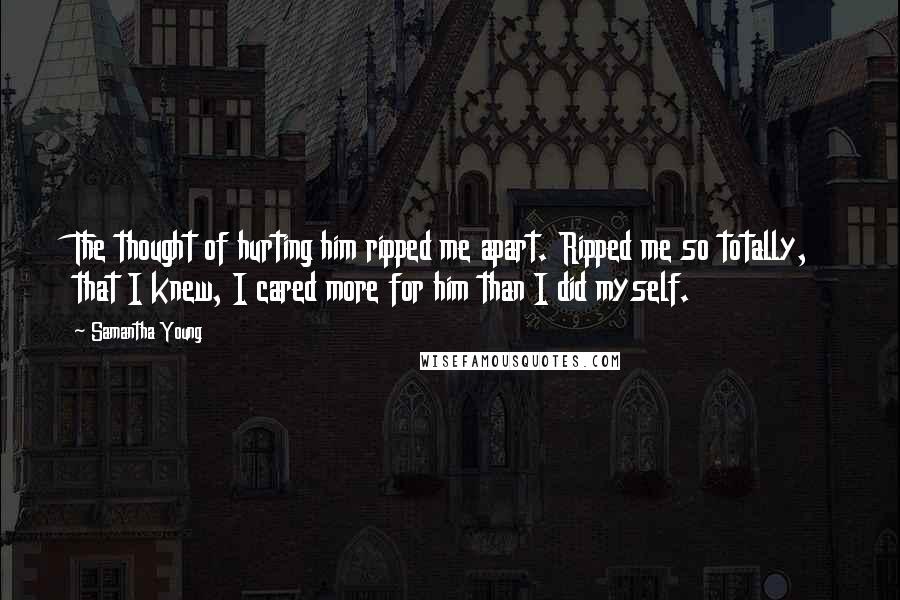 Samantha Young Quotes: The thought of hurting him ripped me apart. Ripped me so totally, that I knew, I cared more for him than I did myself.