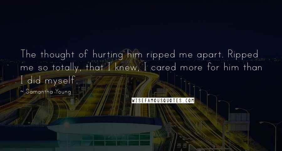 Samantha Young Quotes: The thought of hurting him ripped me apart. Ripped me so totally, that I knew, I cared more for him than I did myself.